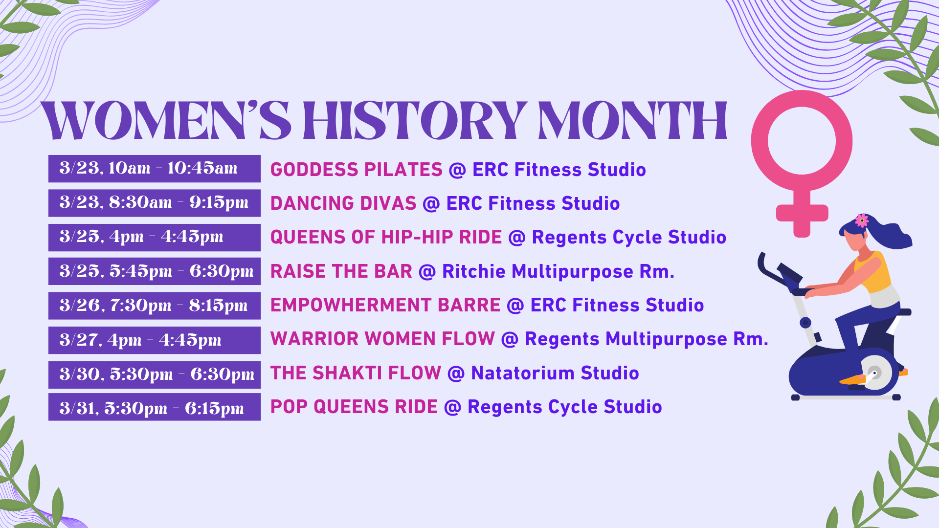 Women's History Month (3/23, 10am - 10:45am, GODDESS PILATES @ ERC Fitness Studio) (3/23, 8:30am - 9:15pm, DANCING DIVAS @ ERC Fitness Studio) (3/25, 4pm - 4:45pm ,QUEENS OF HIP-HIP RIDE @ Regents Cycle Studio) ( 3/25, 5:45pm - 6:30pm, RAISE THE BAR @ Ritchie Multipurpose Rm.) (3/26, 7:30pm - 8:15pm, EMPOWHERMENT BARRE @ ERC Fitness Studio) (3/27, 4pm - 4:45pm, WARRIOR WOMEN FLOW @ Regents Multipurpose Rm.) (3/30, 5:30pm - 6:30pm , THE SHAKTI FLOW @ Natatorium Studio) (3/31, 5:30pm - 6:15pm,POP QUEENS RIDE 